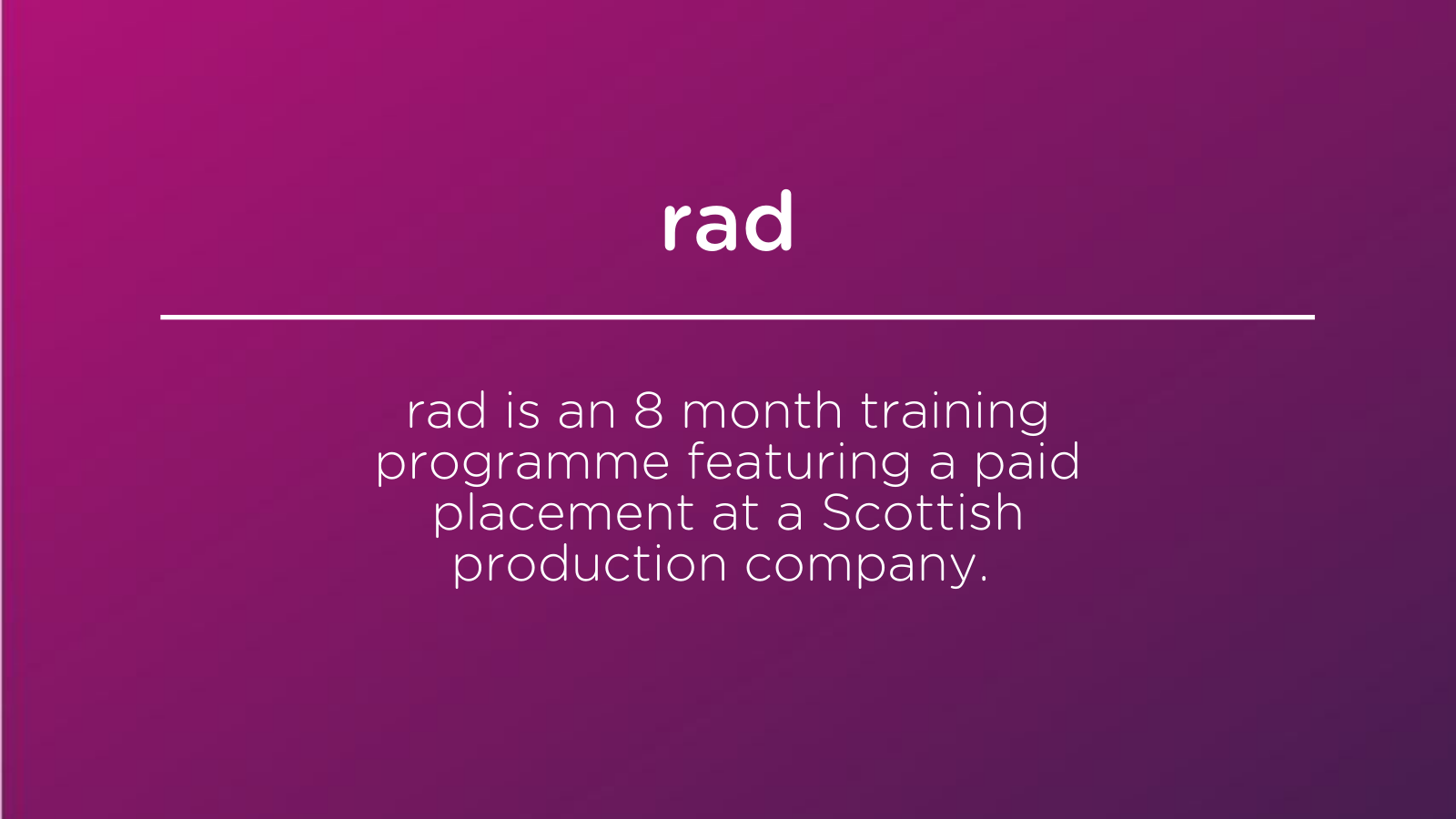 rad is a paid eight month traineeship aimed at those who are under-represented in the TV industry: those either with a disability, and/or from black, Asian and/or ethnic minority communities or from disadvantaged backgrounds.